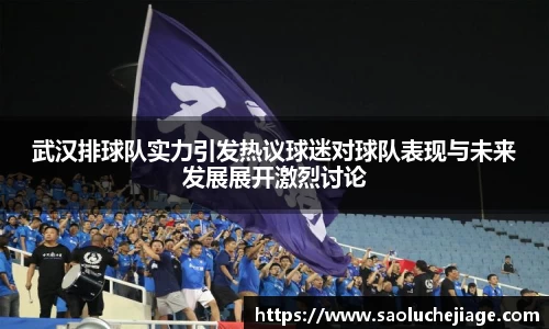 武汉排球队实力引发热议球迷对球队表现与未来发展展开激烈讨论