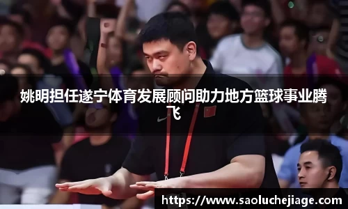 姚明担任遂宁体育发展顾问助力地方篮球事业腾飞