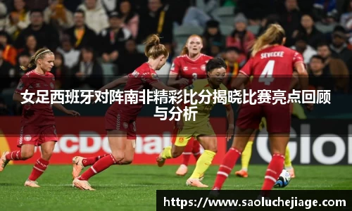 女足西班牙对阵南非精彩比分揭晓比赛亮点回顾与分析