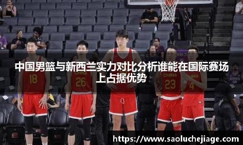 中国男篮与新西兰实力对比分析谁能在国际赛场上占据优势